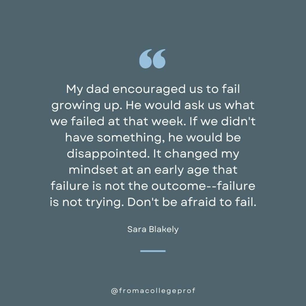 Inspirational quote about overcoming fear of failure in gray and blue and white: My dad encouraged us to fail growing up. He would ask us what we failed at that week. If we didn't have something, he would be disappointed. It changed my mindset at an early age that failure is not the outcome--failure is not trying. Don't be afraid to fail. - Sara Blakely